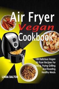 Air Fryer Vegan Cookbook: 100 Delicious Vegan Air Fryer Recipes for Baking, Frying Grilling and Roasting Healthy Meals