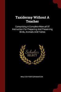 Taxidermy Without a Teacher: Comprising a Complete Manual of Instruction for Preparing and Preserving Birds, Animals and Fishes