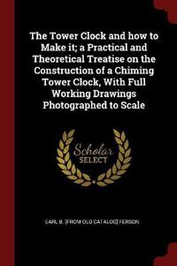 The Tower Clock and How to Make It; A Practical and Theoretical Treatise on the Construction of a Chiming Tower Clock, with Full Working Drawings Photographed to Scale