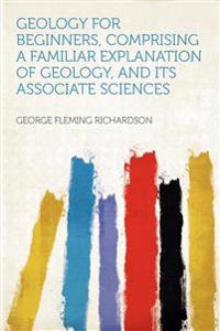 Geology for Beginners, Comprising a Familiar Explanation of Geology, and Its Associate Sciences
