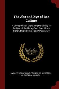 The Abc and Xyz of Bee Culture: A Cyclopedia of Everything Pertaining to the Care of the Honey-Bee; Bees, Hives, Honey, Implements, Honey-Plants, Etc