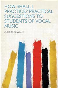 How Shall I Practice? Practical Suggestions to Students of Vocal Music