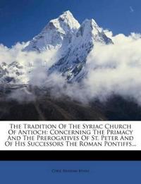 The Tradition Of The Syriac Church Of Antioch: Concerning The Primacy And The Prerogatives Of St. Peter And Of His Successors The Roman Pontiffs...