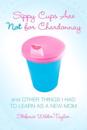 Sippy Cups Are Not for Chardonnay: And Other Things I Had to Learn as a New Mom