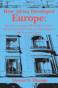 How Africa Developed Europe: Deconstructing the His-Story of Africa, Excavating Untold Truth and What Ought to Be Done and Known