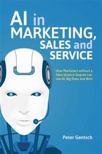 AI in Marketing, Sales and Service: How Marketers Without a Data Science Degree Can Use Ai, Big Data and Bots