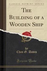 The Building of a Wooden Ship (Classic Reprint)