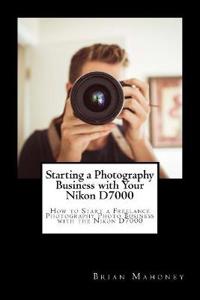 Starting a Photography Business with Your Nikon D7000: How to Start a Freelance Photography Photo Business with the Nikon D7000