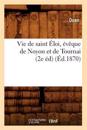 Vie de Saint ?loi, ?v?que de Noyon Et de Tournai (2e ?d) (?d.1870)
