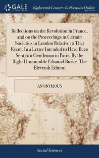 Reflections on the Revolution in France, and on the Proceedings in Certain Societies in London Relative to That Event. in a Letter Intended to Have Been Sent to a Gentleman in Paris. by the Right Honourable Edmund Burke. the Eleventh Edition