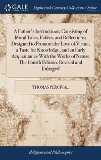 A Father's Instructions; Consisting of Moral Tales, Fables, and Reflections; Designed to Promote the Love of Virtue, a Taste for Knowledge, and an Early Acquaintance with the Works of Nature the Fourth Edition, Revised and Enlarged