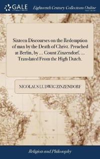 Sixteen Discourses on the Redemption of Man by the Death of Christ. Preached at Berlin, by ... Count Zinzendorf, ... Translated from the High Dutch.