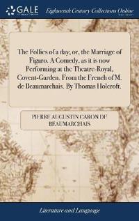 The Follies of a Day; Or, the Marriage of Figaro. a Comedy, as It Is Now Performing at the Theatre-Royal, Covent-Garden. from the French of M. de Beaumarchais. by Thomas Holcroft.