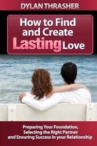 How to Find and Create Lasting Love: Preparing Your Foundation, Selecting the Right Partner and Ensuring Success in Your Relationship