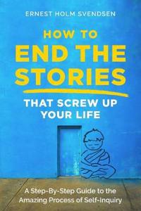 How to End the Stories That Screw Up Your Life: A Step-By-Step Guide to the Amazing Process of Self-Inquiry