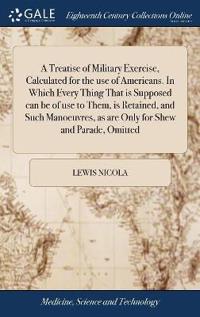 A Treatise of Military Exercise, Calculated for the Use of Americans. in Which Every Thing That Is Supposed Can Be of Use to Them, Is Retained, and Such Manoeuvres, as Are Only for Shew and Parade, Omitted