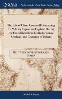 Life of Oliver Cromwell Containing his Military Exploits in England During the Grand Rebellion, his Reduction of Scotland, and Conquest of Ireland