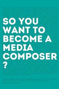 So, You Want to Become a Media Composer?: The Most Comprehensive Guide to Becoming Successful in the Film/Tv/Media Industry, as Told by 65 Thriving Pr