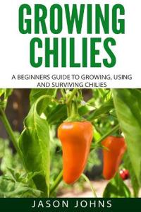 Growing Chilies - A Beginners Guide to Growing, Using, and Surviving Chilies: Everything You Need to Know to Successfully Grow Chilies at Home