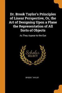 Dr. Brook Taylor's Principles of Linear Perspective, Or, the Art of Designing Upon a Plane the Representation of All Sorts of Objects