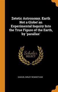 Zetetic Astronomy. Earth Not a Globe! an Experimental Inquiry Into the True Figure of the Earth, by 'parallax'