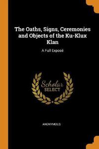 The Oaths, Signs, Ceremonies and Objects of the Ku-Klux Klan