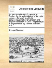 An Easy Introduction of Grammar in English. for the Understanding of the Latin Tongue ... to Which Is Added a Compendious Method of Variation, and Elegant Disposition of Latin. the Prosody Is in English Verse. by Thomas Sheridan, M.A.