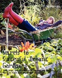 Secrets to Successful Organic Gardening: Soils, Bugs, Sprays and Everything Else You Need to Know to Make Your Organic Garden Thrive