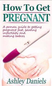 How to Get Pregnant: A Proven Guide to Getting Pregnant Fast, Beating Infertility and Making Babies