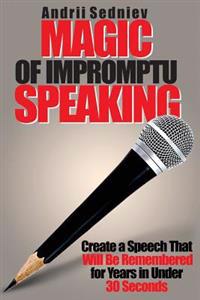 Magic of Impromptu Speaking: Create a Speech That Will Be Remembered for Years in Under 30 Seconds