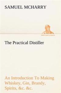 The Practical Distiller an Introduction to Making Whiskey, Gin, Brandy, Spirits, &C. &C. of Better Quality, and in Larger Quantities, Than Produced by