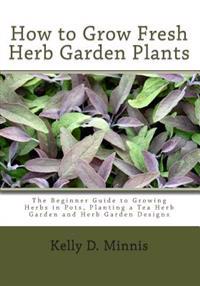 How to Grow Fresh Herb Garden Plants: The Beginner Guide to Growing Herbs in Pots, Planting a Tea Herb Garden and Herb Garden Designs