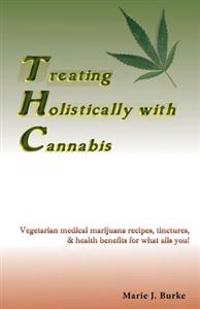 Treating Holistically with Cannabis: Vegetarian Medical Marijuana Recipes, Tinctures, & Health Benefits for What Ails You!