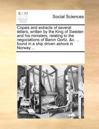 Copies and Extracts of Several Letters, Written by the King of Sweden and His Ministers, Relating to the Negociations of Baron Gortz, &c. ... Found in a Ship Driven Ashore in Norway ...