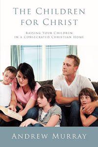 The Children for Christ: Raising Your Children in a Consecrated Christian Home
