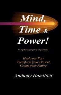 Mind, Time and Power!: How to Use the Hidden Power of Your Mind to Heal You Past, Transform Your Present and Create Your Future
