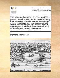 The Fable of the Bees; Or, Private Vices, Public Benefits. with an Essay on Charity, and a Search Into the Nature of Society. Also a Vindication of the Book from the Aspersions Contained in a Presentment of the Grand Jury of Middlesex