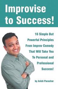 Improvise to Success!: 16 Simple But Powerful Principles from Improv Comedy That Will Take You to Personal and Professional Success!