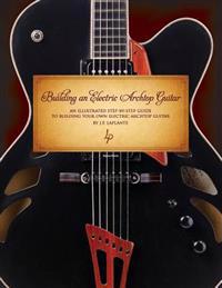 Building an Electric Archtop Guitar: An Illustrated Step-By-Step Guide to Building Your Own Electric Archtop Guitar