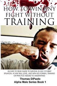How to Win Any Fight Without Training: An Easy to Read Guide to Survival in Any Combat Situation, at Any Skill Level, and with No Formal Training or P