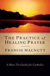 The Practice of Healing Prayer: A How-To Guide for Catholics