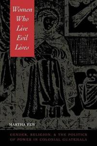 Women Who Live Evil Lives: Gender, Religion, and the Politics of Power in Colonial Guatemala, 1650-1750