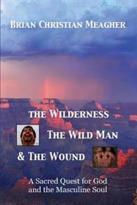 The Wilderness, the Wild Man & the Wound: A Sacred Quest for God and the Masculine Soul