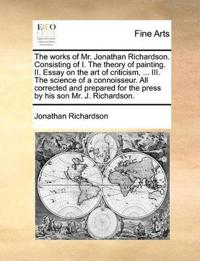 The Works of Mr. Jonathan Richardson. Consisting of I. the Theory of Painting. II. Essay on the Art of Criticism, ... III. the Science of a Connoisseur. All Corrected and Prepared for the Press by His Son Mr. J. Richardson.