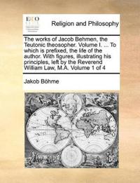 The Works of Jacob Behmen, the Teutonic Theosopher. Volume I. ... to Which Is Prefixed, the Life of the Author. with Figures, Illustrating His Principles, Left by the Reverend William Law, M.A. Volume 1 of 4